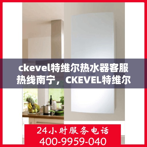 ckevel特维尔热水器客服热线南宁，CKEVEL特维尔热水器南宁客服热线详解
