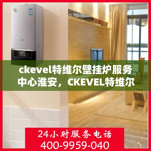 ckevel特维尔壁挂炉服务中心淮安，CKEVEL特维尔壁挂炉淮安服务中心，专业维修与保养，温暖您的生活