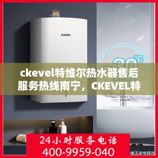 ckevel特维尔热水器售后服务热线南宁，CKEVEL特维尔热水器南宁售后服务热线详解