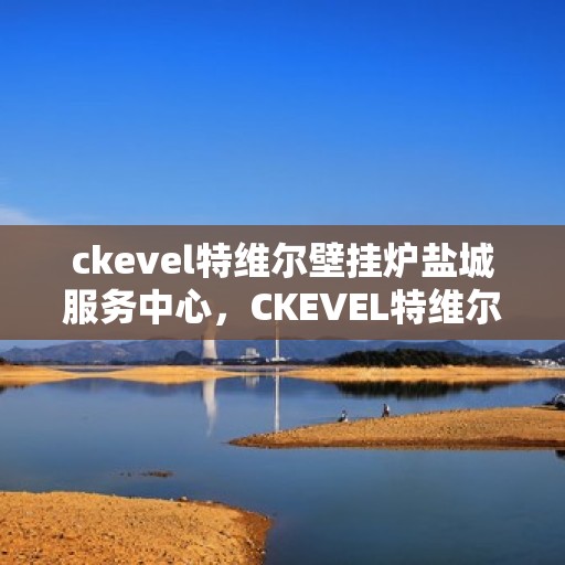 ckevel特维尔壁挂炉盐城服务中心，CKEVEL特维尔壁挂炉盐城专业服务中心