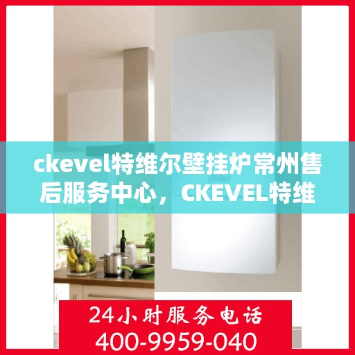 ckevel特维尔壁挂炉常州售后服务中心，CKEVEL特维尔壁挂炉常州售后服务中心，专业维修与优质服务