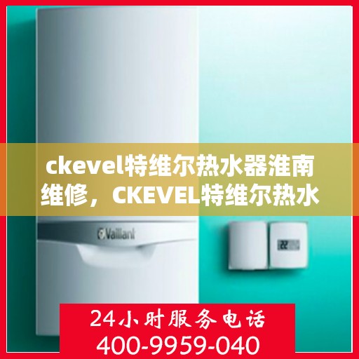 ckevel特维尔热水器淮南维修，CKEVEL特维尔热水器淮南专业维修服务