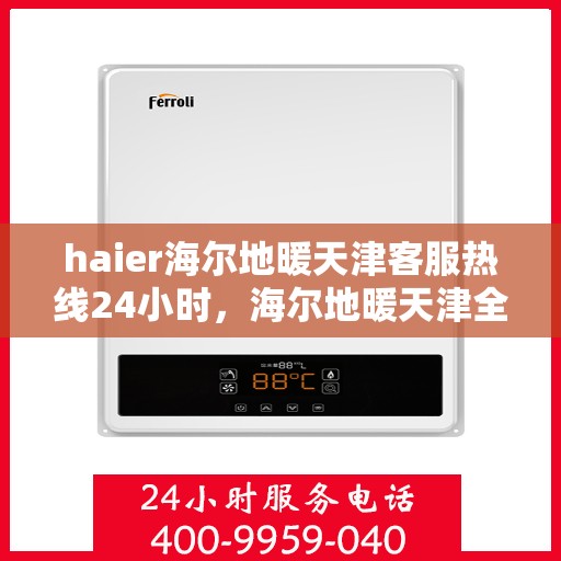 haier海尔地暖天津客服热线24小时，海尔地暖天津全天候客服热线，温暖您的生活无忧