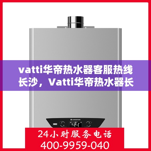 vatti华帝热水器客服热线长沙，Vatti华帝热水器长沙客服热线详解
