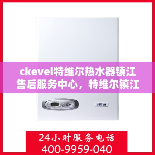 ckevel特维尔热水器镇江售后服务中心，特维尔镇江售后服务中心，专业热水器维修与售后服务保障