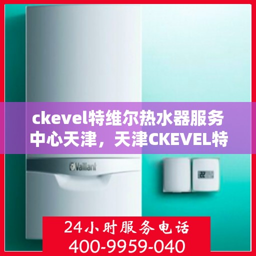 ckevel特维尔热水器服务中心天津，天津CKEVEL特维尔热水器专业服务中心，品质维修与保养之选