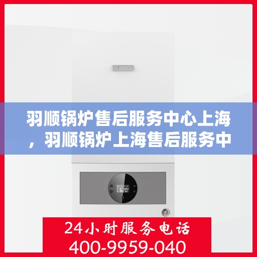 羽顺锅炉售后服务中心上海，羽顺锅炉上海售后服务中心，专业维修与贴心服务