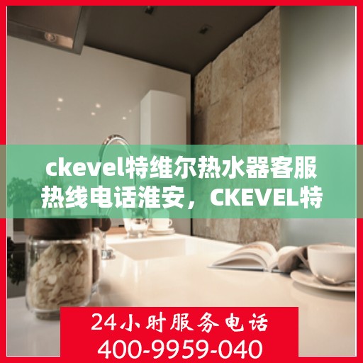 ckevel特维尔热水器客服热线电话淮安，CKEVEL特维尔热水器淮安客服热线电话及售后服务指南