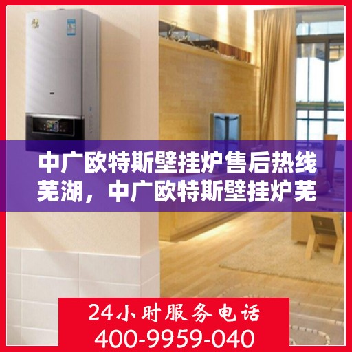 中广欧特斯壁挂炉售后热线芜湖，中广欧特斯壁挂炉芜湖售后热线及服务解析