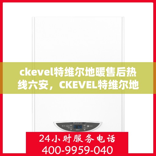 ckevel特维尔地暖售后热线六安，CKEVEL特维尔地暖六安售后热线及服务指南