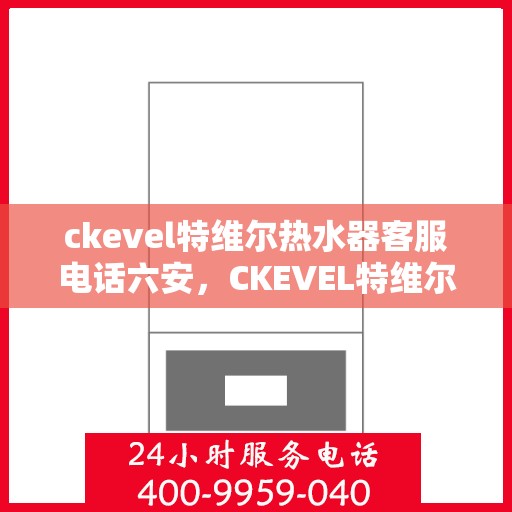 ckevel特维尔热水器客服电话六安，CKEVEL特维尔热水器六安客服热线及售后服务指南