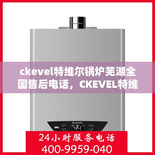 ckevel特维尔锅炉芜湖全国售后电话，CKEVEL特维尔锅炉全国售后热线在芜湖，一站式服务解决您的锅炉问题