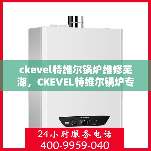 ckevel特维尔锅炉维修芜湖，CKEVEL特维尔锅炉专业维修服务落户芜湖