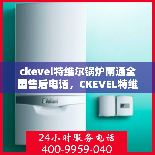 ckevel特维尔锅炉南通全国售后电话，CKEVEL特维尔锅炉南通售后服务热线及全国售后电话大全