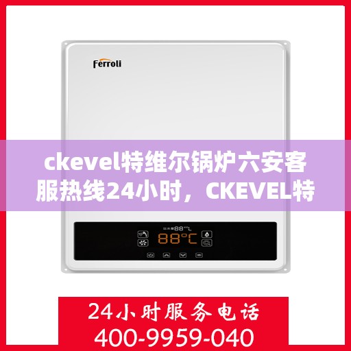 ckevel特维尔锅炉六安客服热线24小时，CKEVEL特维尔锅炉六安全天候客服热线，贴心服务不打烊