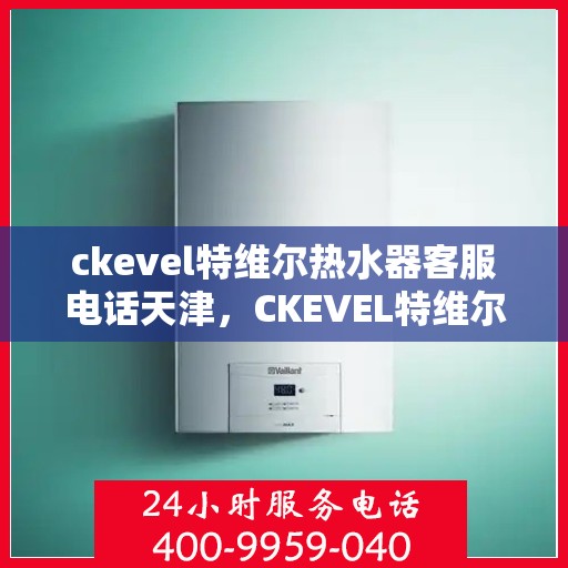 ckevel特维尔热水器客服电话天津，CKEVEL特维尔热水器天津客服热线及售后支持全解析