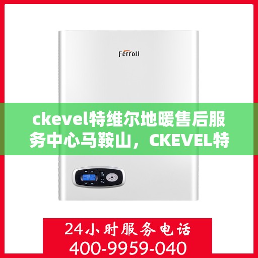 ckevel特维尔地暖售后服务中心马鞍山，CKEVEL特维尔地暖马鞍山售后服务中心，专业品质，温暖无忧