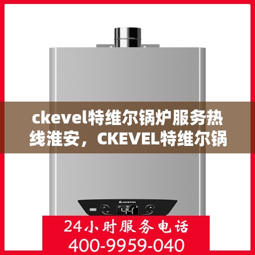 ckevel特维尔锅炉服务热线淮安，CKEVEL特维尔锅炉淮安服务热线指南，专业维修与保养一站式解决