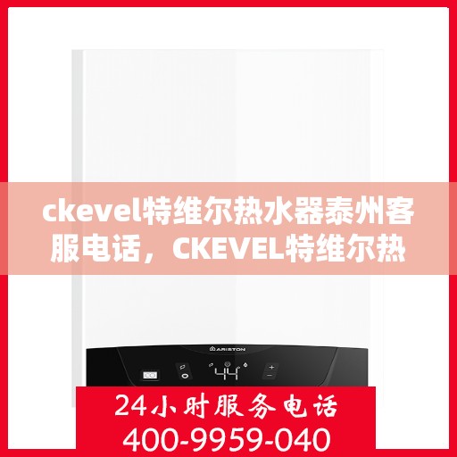 ckevel特维尔热水器泰州客服电话，CKEVEL特维尔热水器泰州客服热线及售后服务指南