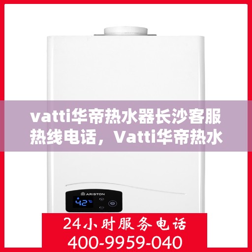 vatti华帝热水器长沙客服热线电话，Vatti华帝热水器长沙客服热线全攻略，专业、快捷的售后服务就在您身边！