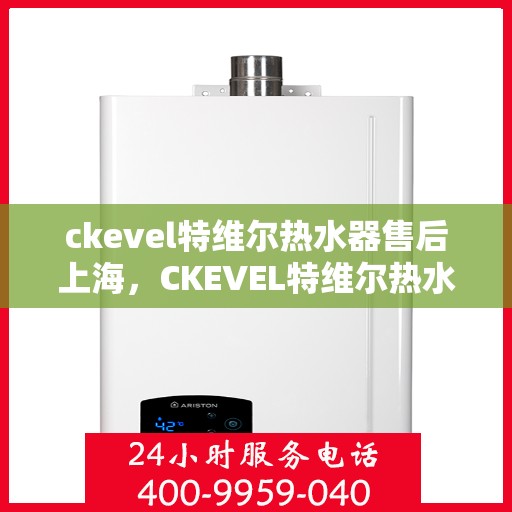 ckevel特维尔热水器售后上海，CKEVEL特维尔热水器上海售后服务中心，专业维修与贴心服务