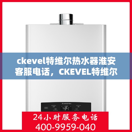 ckevel特维尔热水器淮安客服电话，CKEVEL特维尔热水器淮安客服热线及售后服务指南
