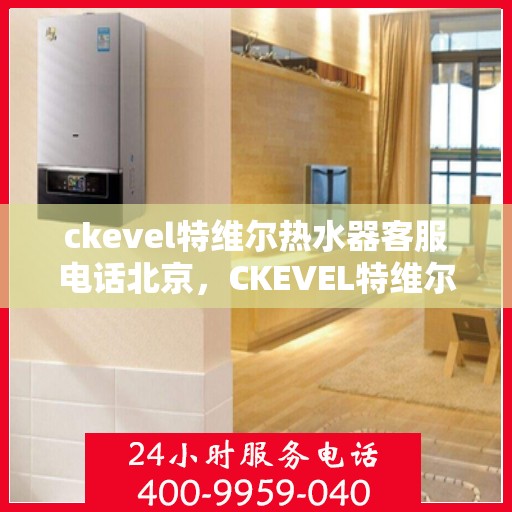 ckevel特维尔热水器客服电话北京，CKEVEL特维尔热水器北京客服热线及售后支持指南