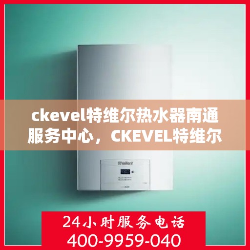 ckevel特维尔热水器南通服务中心，CKEVEL特维尔热水器南通专业服务中心，品质服务的温暖之选
