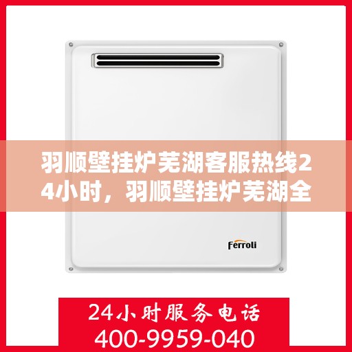 羽顺壁挂炉芜湖客服热线24小时，羽顺壁挂炉芜湖全天候客服热线，贴心服务随时在线