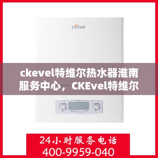 ckevel特维尔热水器淮南服务中心，CKEvel特维尔热水器淮南专业服务中心，品质服务的温暖之选
