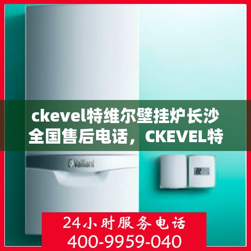 ckevel特维尔壁挂炉长沙全国售后电话，CKEVEL特维尔壁挂炉长沙售后服务热线及全国售后电话全解析