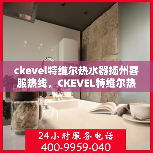 ckevel特维尔热水器扬州客服热线，CKEVEL特维尔热水器扬州客服热线全解析