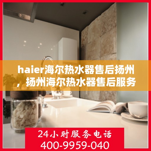 haier海尔热水器售后扬州，扬州海尔热水器售后服务详解