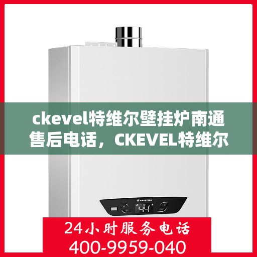 ckevel特维尔壁挂炉南通售后电话，CKEVEL特维尔壁挂炉南通售后服务热线及维修指南
