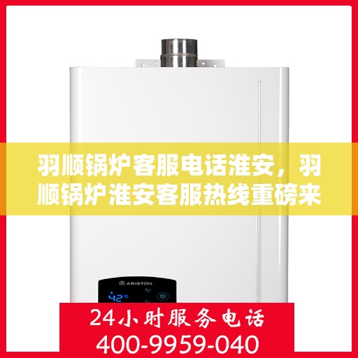 羽顺锅炉客服电话淮安，羽顺锅炉淮安客服热线重磅来袭！