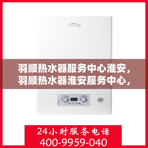 羽顺热水器服务中心淮安，羽顺热水器淮安服务中心，专业维修，温暖您的生活