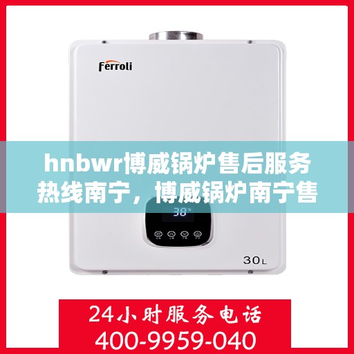 hnbwr博威锅炉售后服务热线南宁，博威锅炉南宁售后服务热线及专业支持