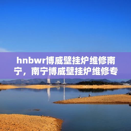 hnbwr博威壁挂炉维修南宁，南宁博威壁挂炉维修专家解析，专业解决故障问题