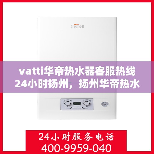 vatti华帝热水器客服热线24小时扬州，扬州华帝热水器全天候客服热线，贴心服务随叫随到