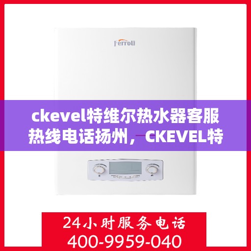 ckevel特维尔热水器客服热线电话扬州，CKEVEL特维尔热水器扬州客服热线电话及维修服务指南