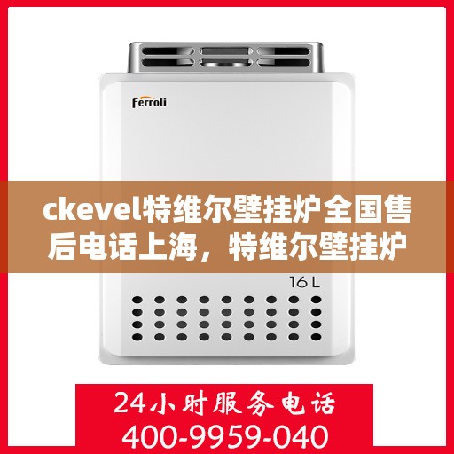 ckevel特维尔壁挂炉全国售后电话上海，特维尔壁挂炉全国售后热线及上海服务点——专业品质，贴心服务