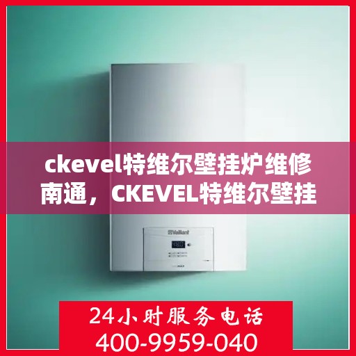 ckevel特维尔壁挂炉维修南通，CKEVEL特维尔壁挂炉南通专业维修服务